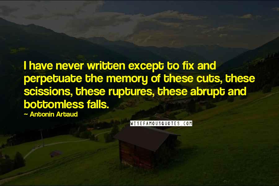 Antonin Artaud quotes: I have never written except to fix and perpetuate the memory of these cuts, these scissions, these ruptures, these abrupt and bottomless falls. Antonin Artaud quotes: I have never written except to fix and perpetuate the memory of these cuts, these scissions, these ruptures, these abrupt and bottomless falls.
