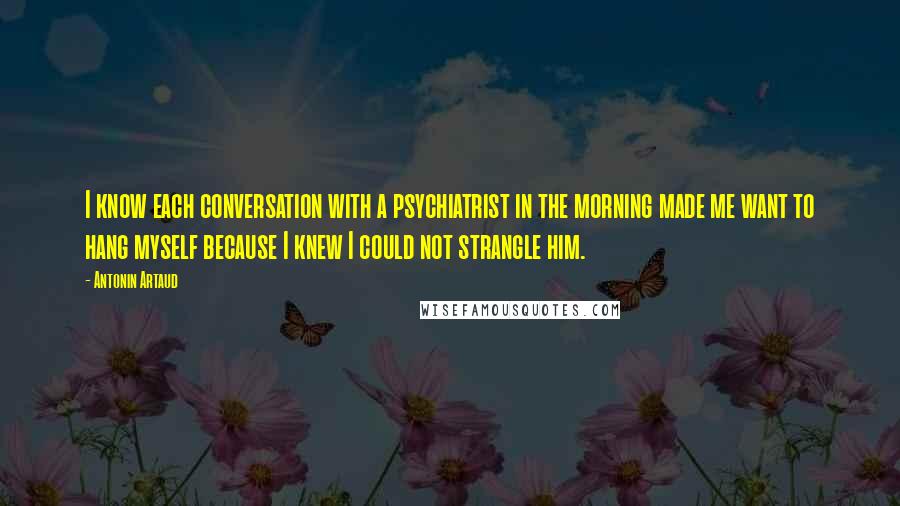 Antonin Artaud quotes: I know each conversation with a psychiatrist in the morning made me want to hang myself because I knew I could not strangle him.