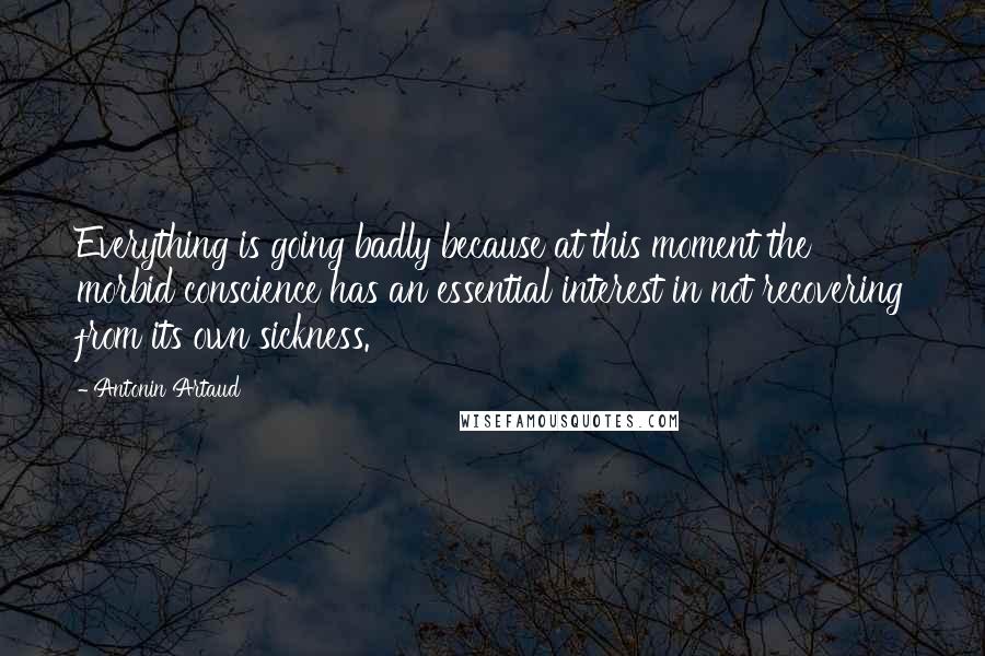 Antonin Artaud quotes: Everything is going badly because at this moment the morbid conscience has an essential interest in not recovering from its own sickness. Antonin Artaud quotes: Everything is going badly because at this moment the morbid conscience has an essential interest in not recovering from its own sickness.