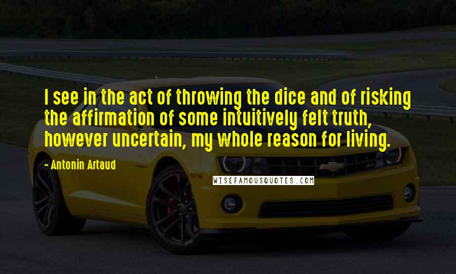 Antonin Artaud quotes: I see in the act of throwing the dice and of risking the affirmation of some intuitively felt truth, however uncertain, my whole reason for living. Antonin Artaud quotes: I see in the act of throwing the dice and of risking the affirmation of some intuitively felt truth, however uncertain, my whole reason for living.