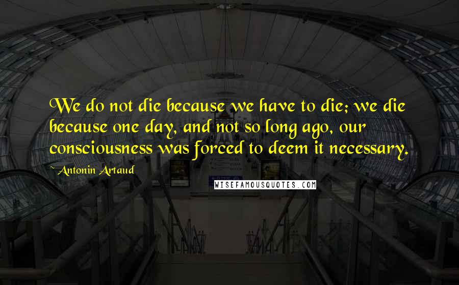 Antonin Artaud quotes: We do not die because we have to die; we die because one day, and not so long ago, our consciousness was forced to deem it necessary. Antonin Artaud quotes: We do not die because we have to die; we die because one day, and not so long ago, our consciousness was forced to deem it necessary.