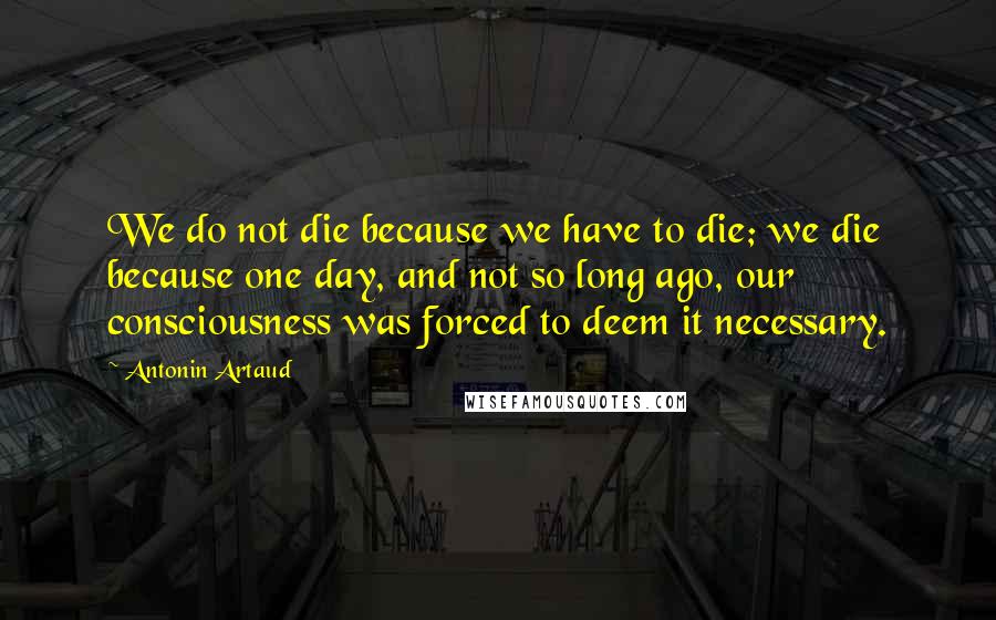 Antonin Artaud quotes: We do not die because we have to die; we die because one day, and not so long ago, our consciousness was forced to deem it necessary.