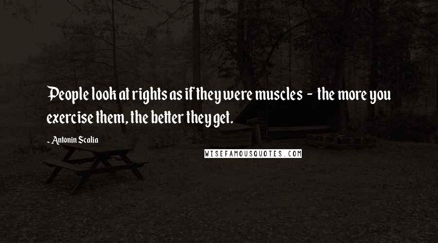 Antonin Scalia quotes: People look at rights as if they were muscles - the more you exercise them, the better they get.