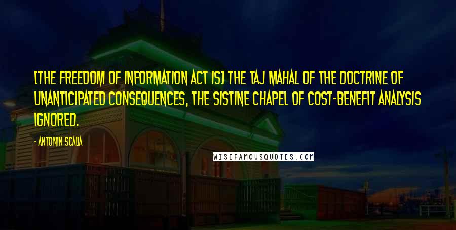 Antonin Scalia quotes: [The Freedom of Information Act is] the Taj Mahal of the Doctrine of Unanticipated Consequences, the Sistine Chapel of Cost-Benefit Analysis Ignored.