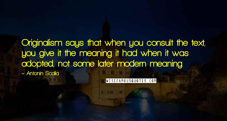 Antonin Scalia quotes: Originalism says that when you consult the text, you give it the meaning it had when it was adopted, not some later modern meaning. Antonin Scalia quotes: Originalism says that when you consult the text, you give it the meaning it had when it was adopted, not some later modern meaning.