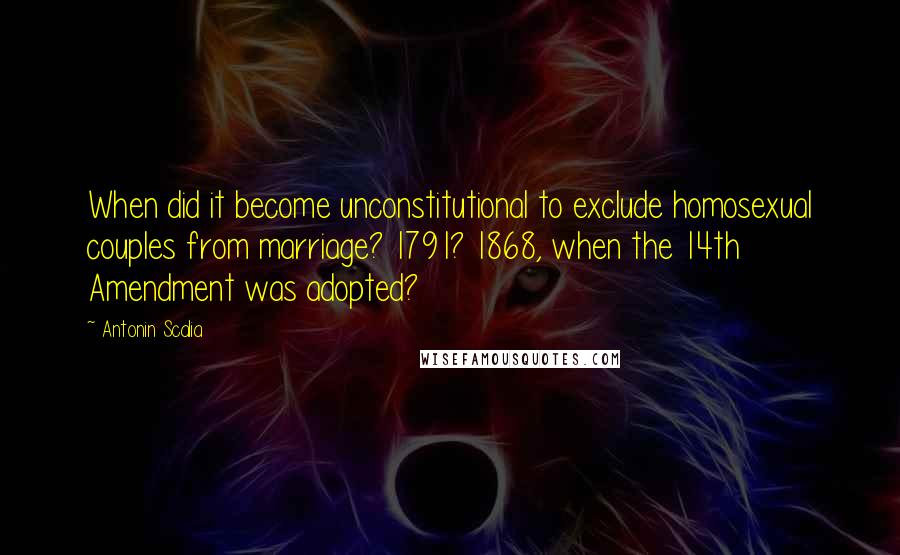 Antonin Scalia quotes: When did it become unconstitutional to exclude homosexual couples from marriage? 1791? 1868, when the 14th Amendment was adopted?