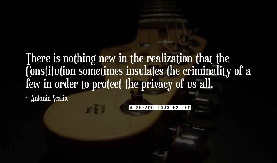 Antonin Scalia quotes: There is nothing new in the realization that the Constitution sometimes insulates the criminality of a few in order to protect the privacy of us all.