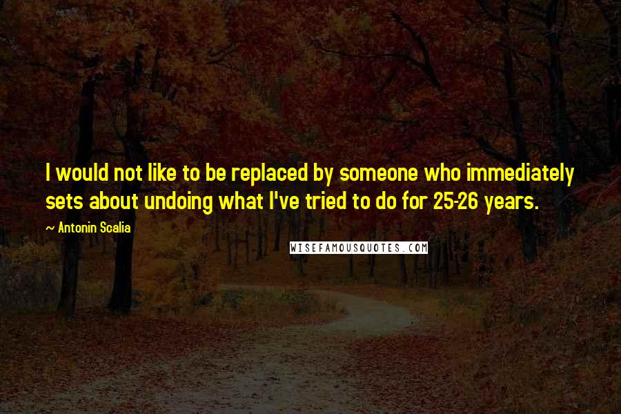 Antonin Scalia quotes: I would not like to be replaced by someone who immediately sets about undoing what I've tried to do for 25-26 years.