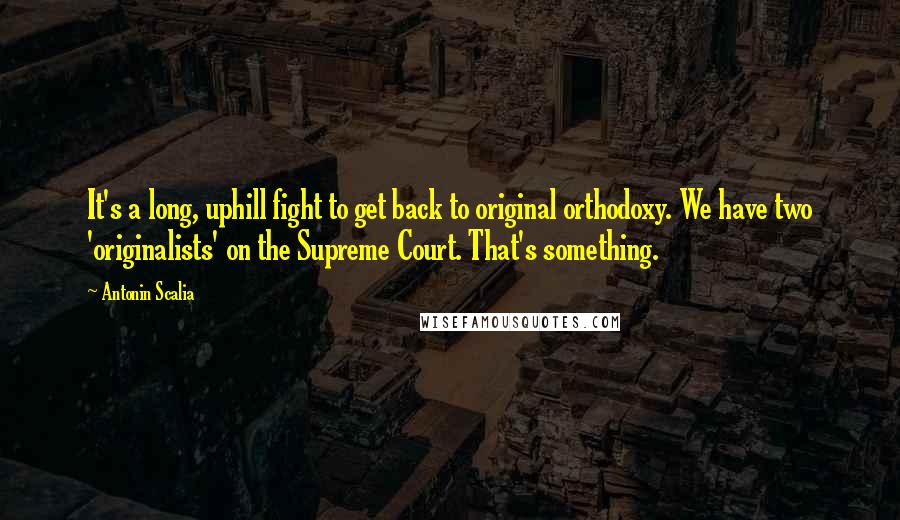 Antonin Scalia quotes: It's a long, uphill fight to get back to original orthodoxy. We have two 'originalists' on the Supreme Court. That's something.