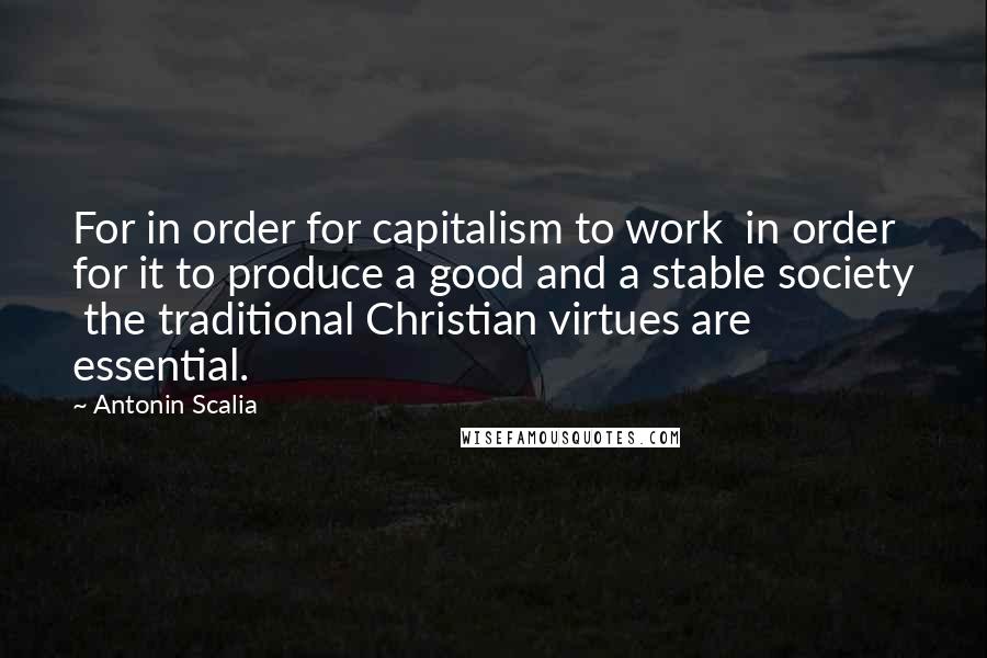 Antonin Scalia quotes: For in order for capitalism to work in order for it to produce a good and a stable society the traditional Christian virtues are essential.