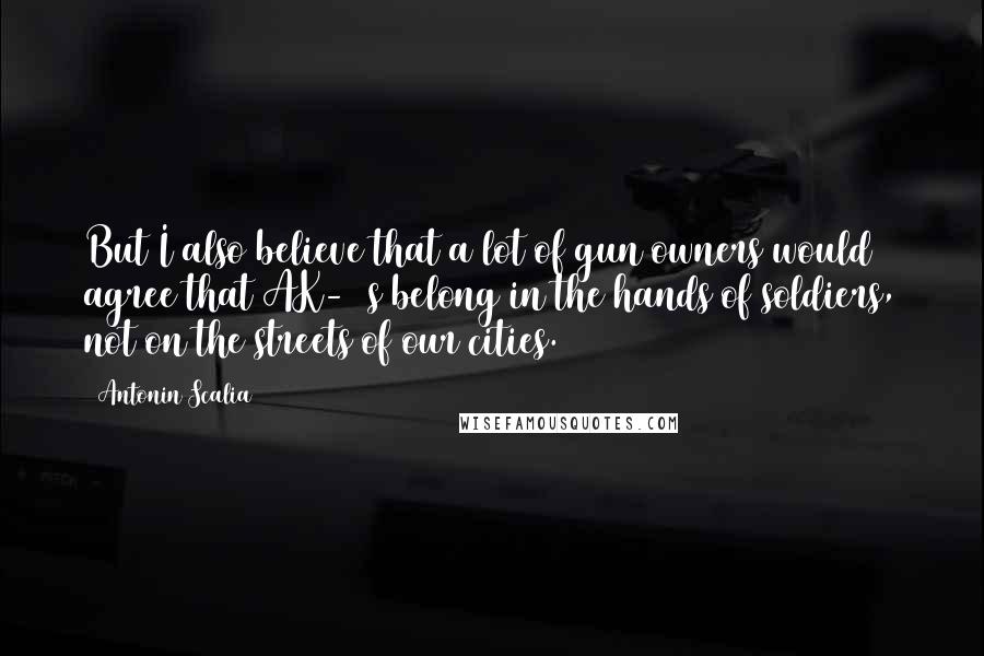 Antonin Scalia quotes: But I also believe that a lot of gun owners would agree that AK-47s belong in the hands of soldiers, not on the streets of our cities.