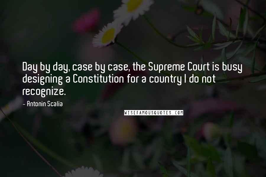 Antonin Scalia quotes: Day by day, case by case, the Supreme Court is busy designing a Constitution for a country I do not recognize.