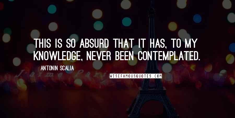 Antonin Scalia quotes: This is so absurd that it has, to my knowledge, never been contemplated.