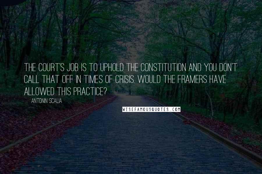 Antonin Scalia quotes: The court's job is to uphold the Constitution and you don't call that off in times of crisis. Would the framers have allowed this practice?