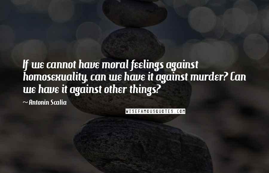 Antonin Scalia quotes: If we cannot have moral feelings against homosexuality, can we have it against murder? Can we have it against other things?