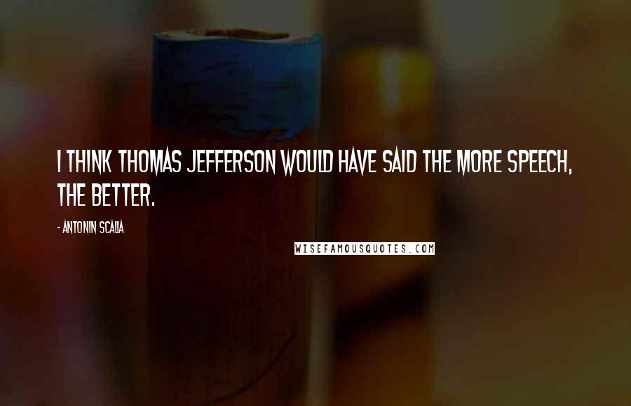 Antonin Scalia quotes: I think Thomas Jefferson would have said the more speech, the better.