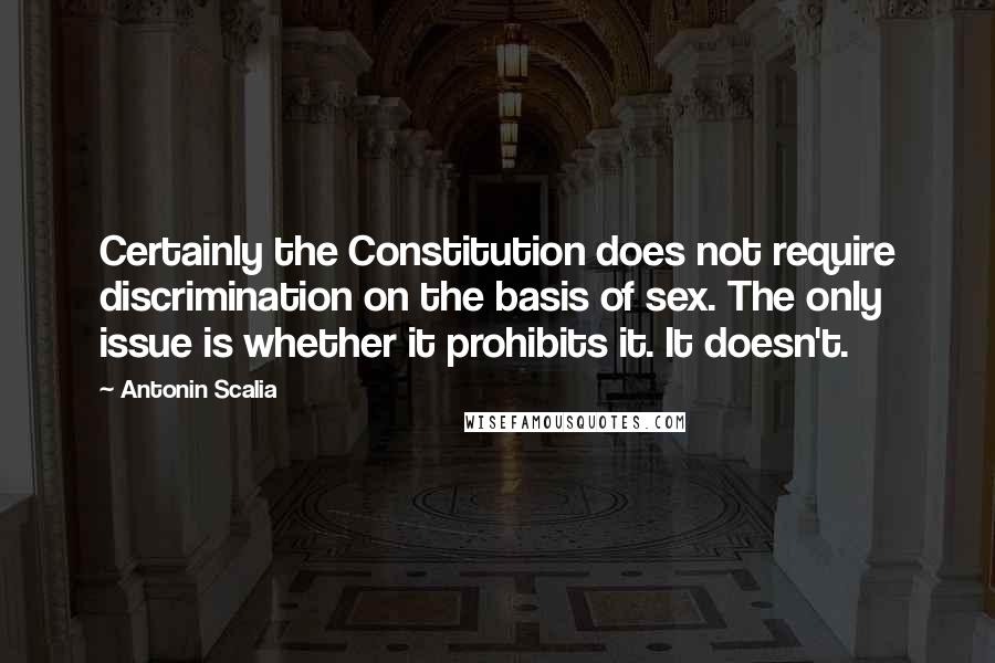 Antonin Scalia quotes: Certainly the Constitution does not require discrimination on the basis of sex. The only issue is whether it prohibits it. It doesn't.