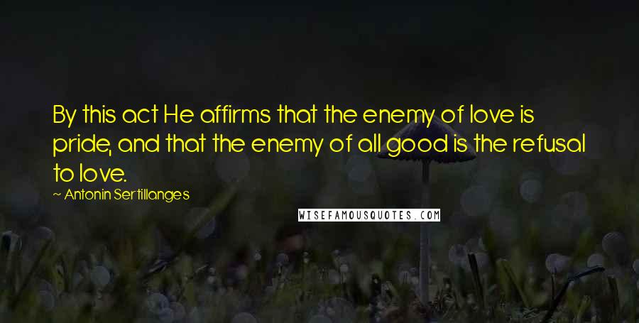Antonin Sertillanges quotes: By this act He affirms that the enemy of love is pride, and that the enemy of all good is the refusal to love. Antonin Sertillanges quotes: By this act He affirms that the enemy of love is pride, and that the enemy of all good is the refusal to love.