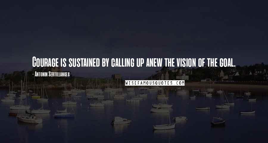 Antonin Sertillanges quotes: Courage is sustained by calling up anew the vision of the goal.