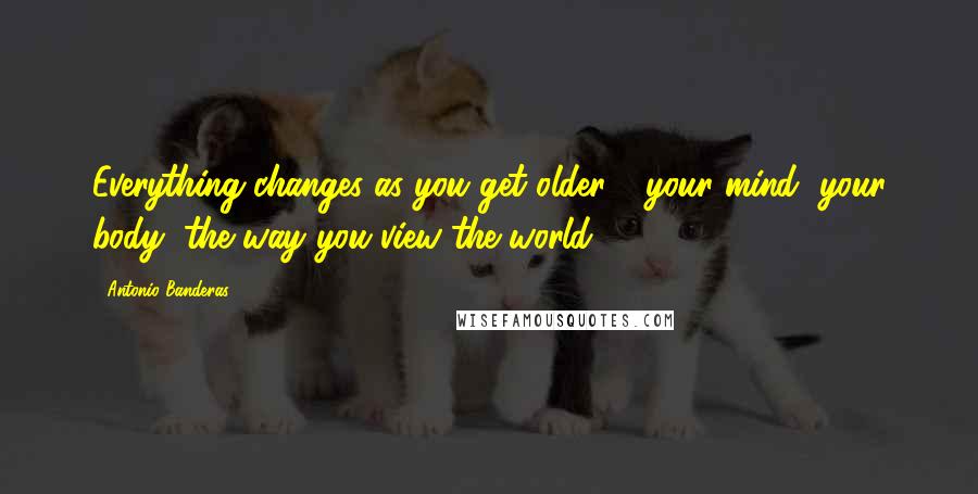 Antonio Banderas quotes: Everything changes as you get older - your mind, your body, the way you view the world.