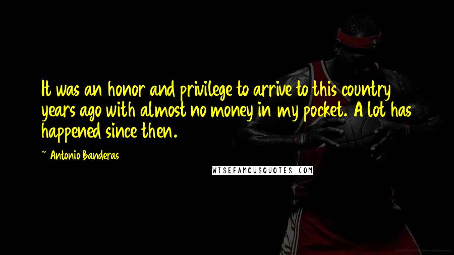 Antonio Banderas quotes: It was an honor and privilege to arrive to this country 16 years ago with almost no money in my pocket. A lot has happened since then.