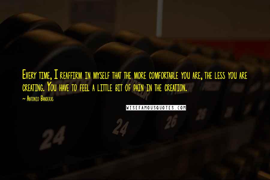 Antonio Banderas quotes: Every time, I reaffirm in myself that the more comfortable you are, the less you are creating. You have to feel a little bit of pain in the creation. Antonio Banderas quotes: Every time, I reaffirm in myself that the more comfortable you are, the less you are creating. You have to feel a little bit of pain in the creation.
