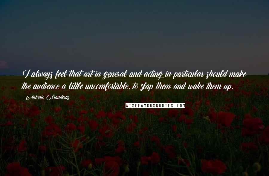 Antonio Banderas quotes: I always feel that art in general and acting in particular should make the audience a little uncomfortable, to slap them and wake them up. Antonio Banderas quotes: I always feel that art in general and acting in particular should make the audience a little uncomfortable, to slap them and wake them up.