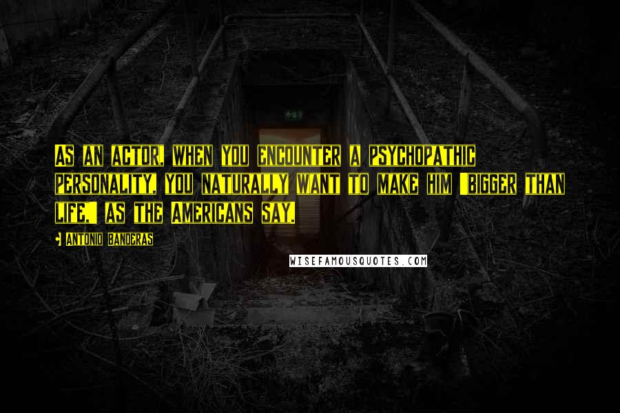 Antonio Banderas quotes: As an actor, when you encounter a psychopathic personality, you naturally want to make him 'bigger than life,' as the Americans say. Antonio Banderas quotes: As an actor, when you encounter a psychopathic personality, you naturally want to make him 'bigger than life,' as the Americans say.