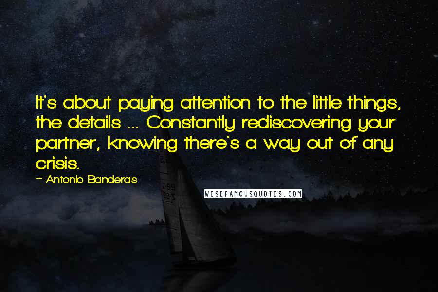 Antonio Banderas quotes: It's about paying attention to the little things, the details ... Constantly rediscovering your partner, knowing there's a way out of any crisis. Antonio Banderas quotes: It's about paying attention to the little things, the details ... Constantly rediscovering your partner, knowing there's a way out of any crisis.