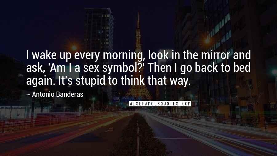 Antonio Banderas quotes: I wake up every morning, look in the mirror and ask, 'Am I a sex symbol?' Then I go back to bed again. It's stupid to think that way.