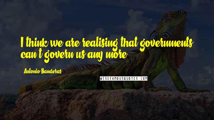Antonio Banderas quotes: I think we are realising that governments can't govern us any more. Antonio Banderas quotes: I think we are realising that governments can't govern us any more.