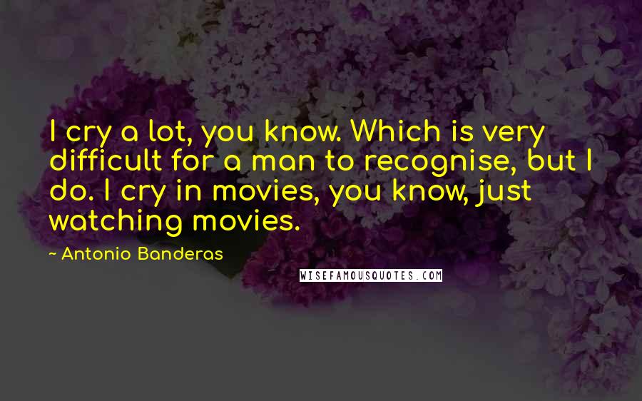 Antonio Banderas quotes: I cry a lot, you know. Which is very difficult for a man to recognise, but I do. I cry in movies, you know, just watching movies.