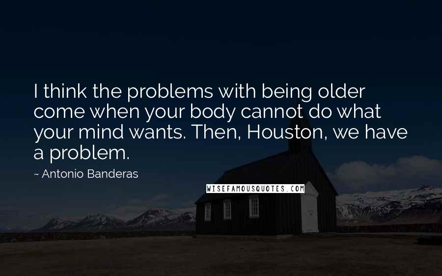 Antonio Banderas quotes: I think the problems with being older come when your body cannot do what your mind wants. Then, Houston, we have a problem.