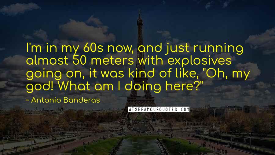 Antonio Banderas quotes: I'm in my 60s now, and just running almost 50 meters with explosives going on, it was kind of like, "Oh, my god! What am I doing here?"