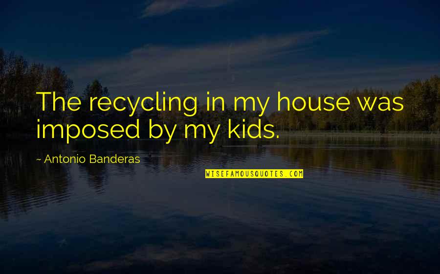 Antonio Banderas Quotes By Antonio Banderas: The recycling in my house was imposed by