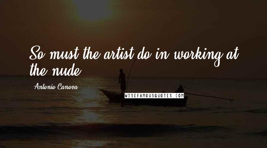 Antonio Canova quotes: So must the artist do in working at the nude.