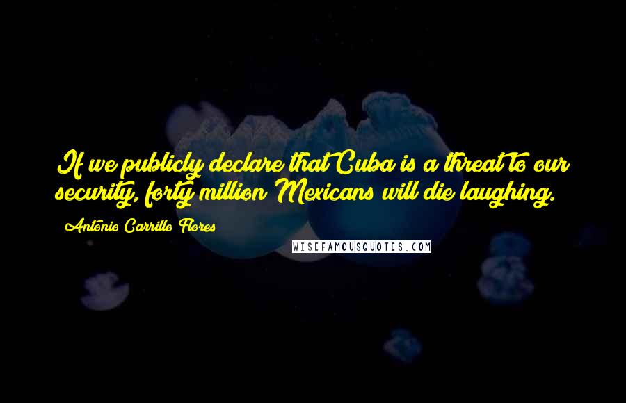 Antonio Carrillo Flores quotes: If we publicly declare that Cuba is a threat to our security, forty million Mexicans will die laughing. Antonio Carrillo Flores quotes: If we publicly declare that Cuba is a threat to our security, forty million Mexicans will die laughing.