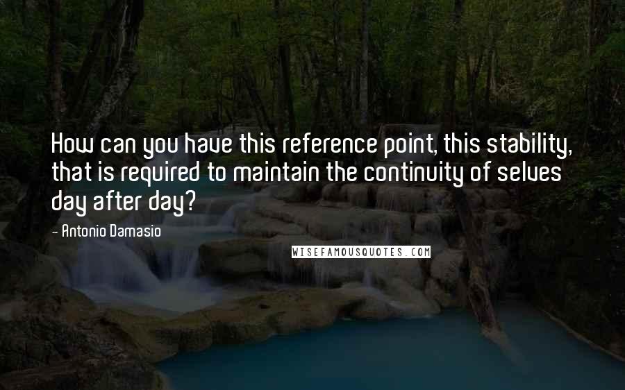 Antonio Damasio quotes: How can you have this reference point, this stability, that is required to maintain the continuity of selves day after day?