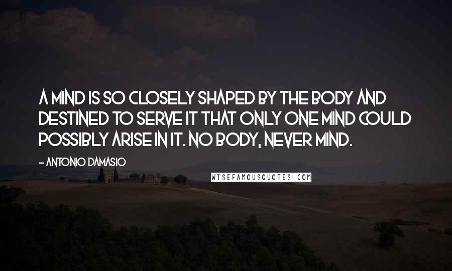 Antonio Damasio quotes: A mind is so closely shaped by the body and destined to serve it that only one mind could possibly arise in it. No body, never mind.