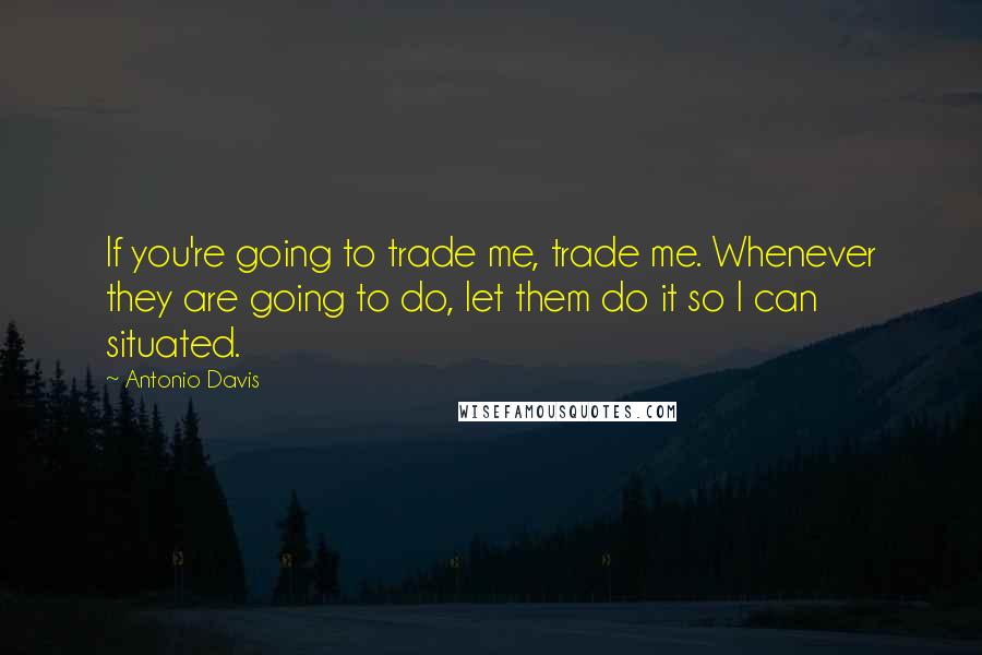 Antonio Davis quotes: If you're going to trade me, trade me. Whenever they are going to do, let them do it so I can situated.