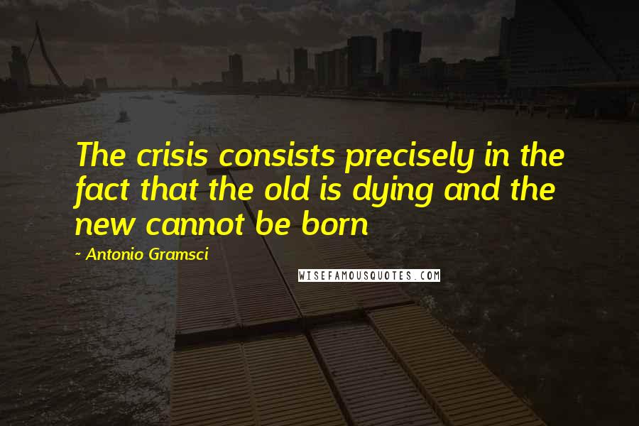 Antonio Gramsci quotes: The crisis consists precisely in the fact that the old is dying and the new cannot be born