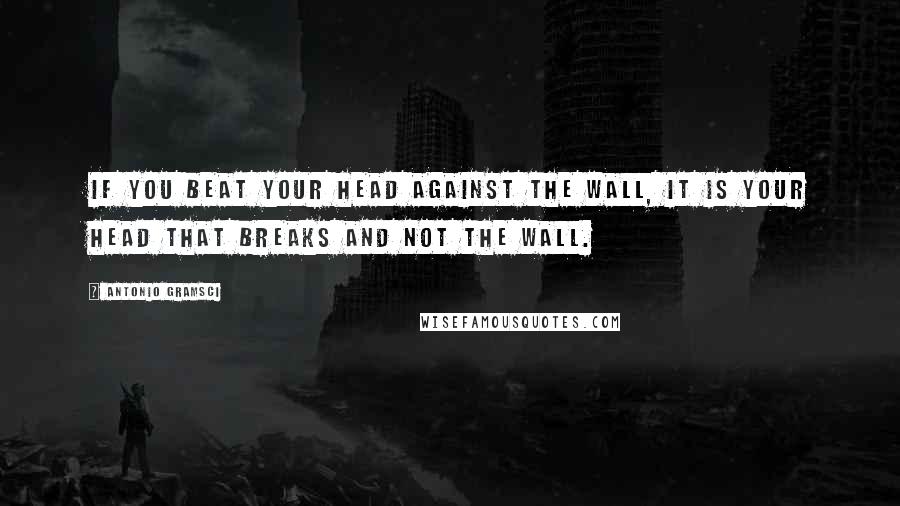 Antonio Gramsci quotes: If you beat your head against the wall, it is your head that breaks and not the wall.