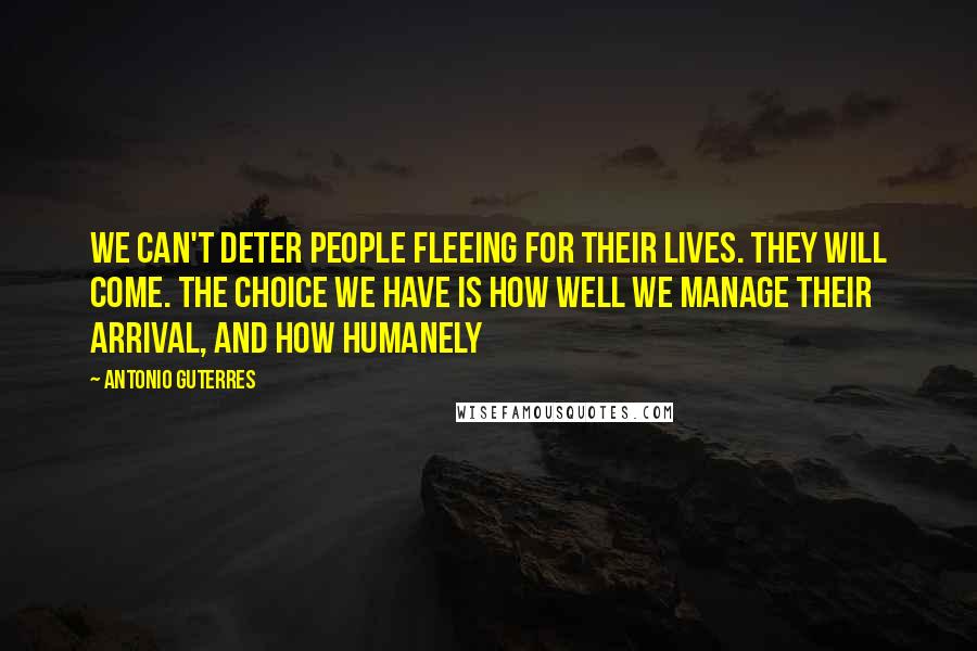 Antonio Guterres quotes: We can't deter people fleeing for their lives. They will come. The choice we have is how well we manage their arrival, and how humanely