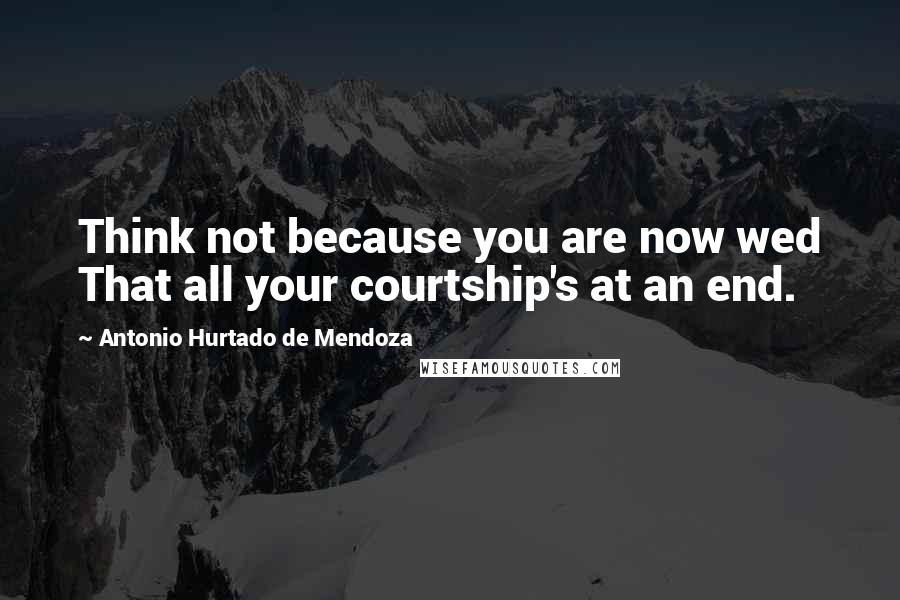 Antonio Hurtado De Mendoza quotes: Think not because you are now wed That all your courtship's at an end.