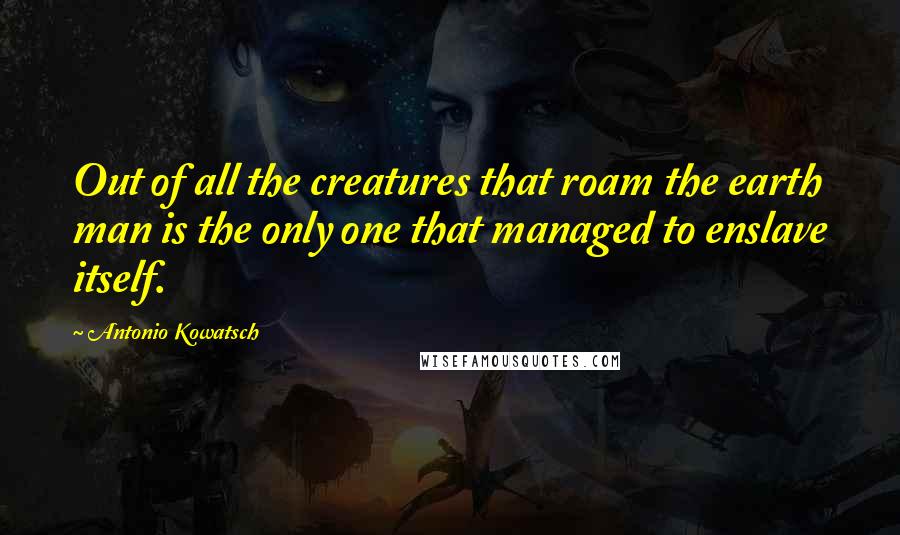Antonio Kowatsch quotes: Out of all the creatures that roam the earth man is the only one that managed to enslave itself.