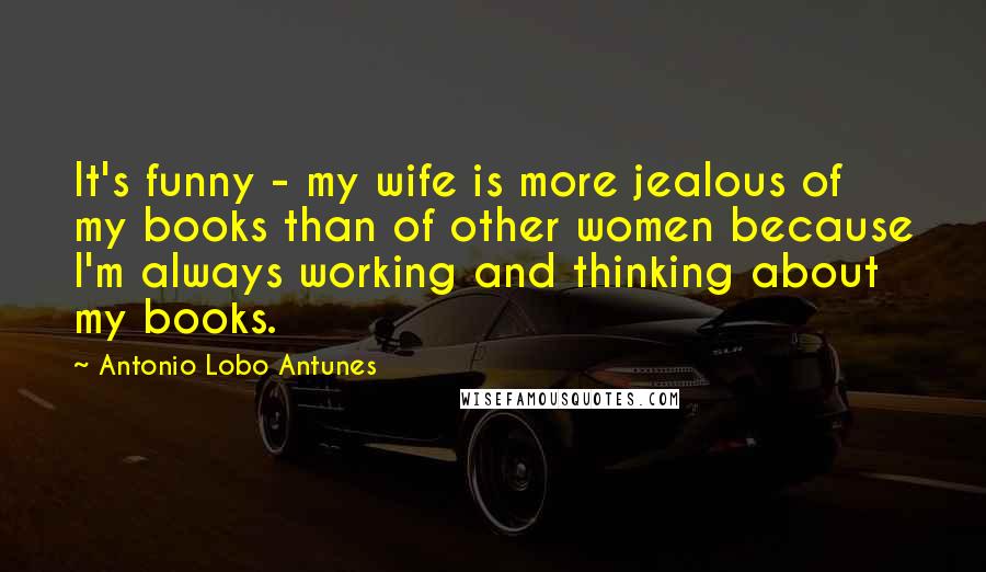Antonio Lobo Antunes quotes: It's funny - my wife is more jealous of my books than of other women because I'm always working and thinking about my books. Antonio Lobo Antunes quotes: It's funny - my wife is more jealous of my books than of other women because I'm always working and thinking about my books.