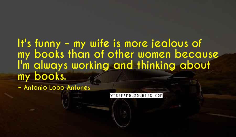 Antonio Lobo Antunes quotes: It's funny - my wife is more jealous of my books than of other women because I'm always working and thinking about my books.