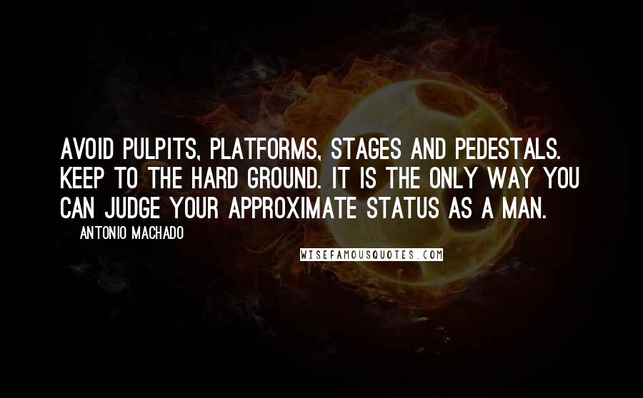 Antonio Machado quotes: Avoid pulpits, platforms, stages and pedestals. Keep to the hard ground. It is the only way you can judge your approximate status as a man.