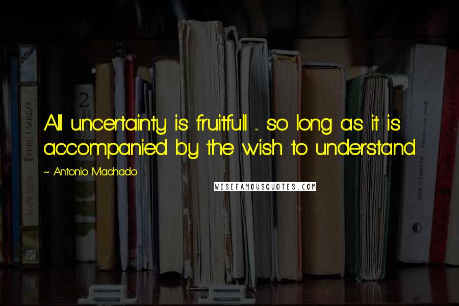 Antonio Machado quotes: All uncertainty is fruitfull ... so long as it is accompanied by the wish to understand