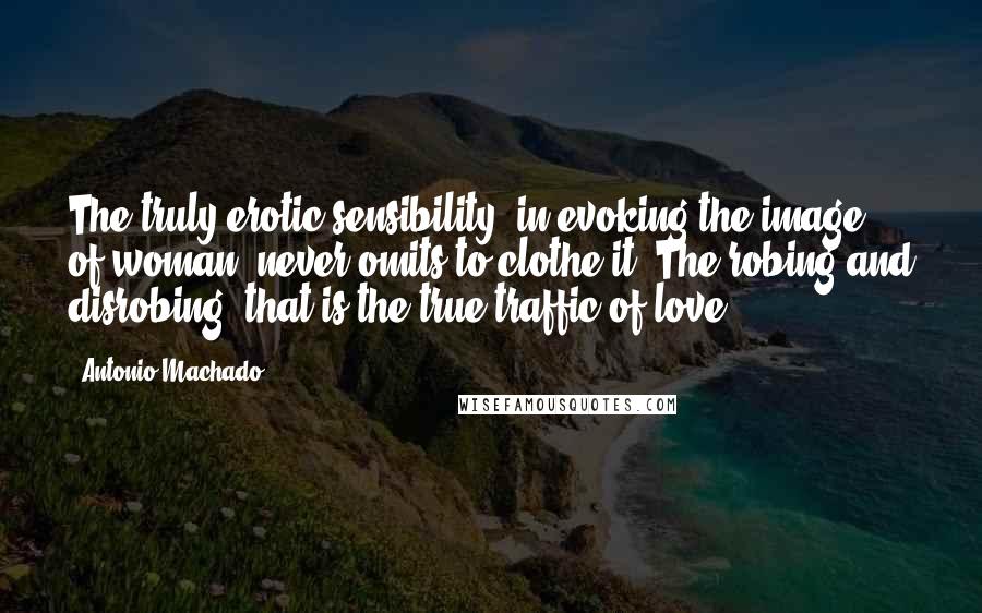 Antonio Machado quotes: The truly erotic sensibility, in evoking the image of woman, never omits to clothe it. The robing and disrobing: that is the true traffic of love.